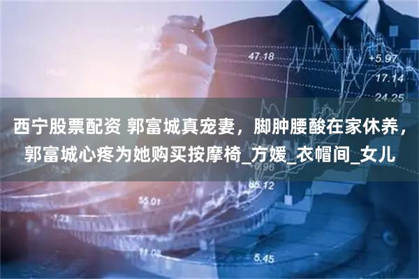 西宁股票配资 郭富城真宠妻，脚肿腰酸在家休养，郭富城心疼为她购买按摩椅_方媛_衣帽间_女儿