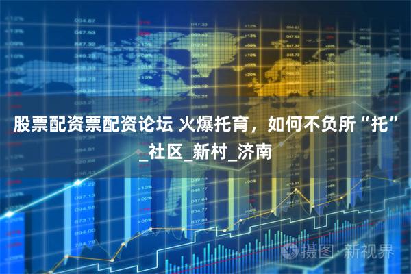 股票配资票配资论坛 火爆托育，如何不负所“托”_社区_新村_济南