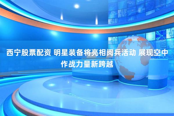 西宁股票配资 明星装备将亮相阅兵活动 展现空中作战力量新跨越