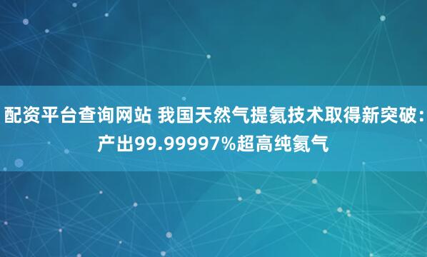配资平台查询网站 我国天然气提氦技术取得新突破：产出99.99997%超高纯氦气
