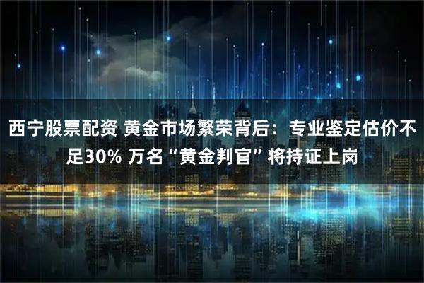西宁股票配资 黄金市场繁荣背后：专业鉴定估价不足30% 万名“黄金判官”将持证上岗