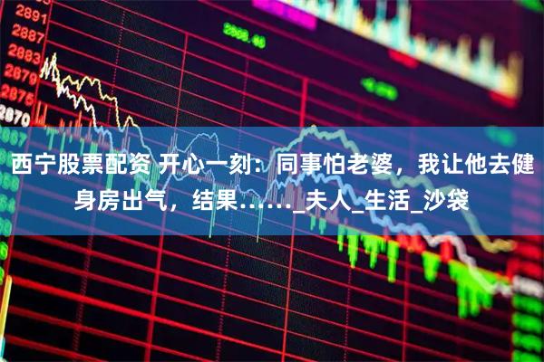 西宁股票配资 开心一刻：同事怕老婆，我让他去健身房出气，结果……_夫人_生活_沙袋