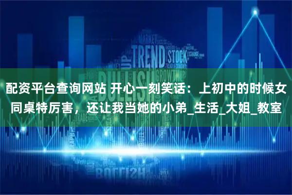 配资平台查询网站 开心一刻笑话：上初中的时候女同桌特厉害，还让我当她的小弟_生活_大姐_教室