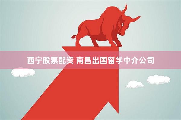 西宁股票配资 南昌出国留学中介公司