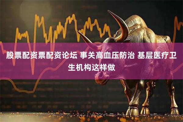 股票配资票配资论坛 事关高血压防治 基层医疗卫生机构这样做