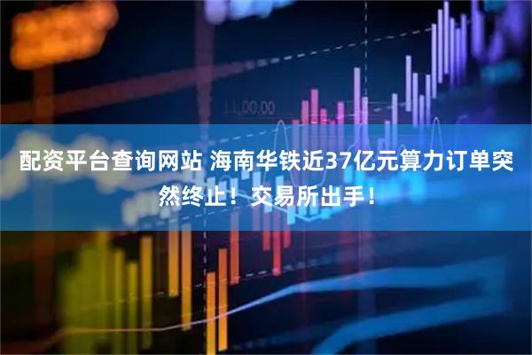 配资平台查询网站 海南华铁近37亿元算力订单突然终止！交易所出手！