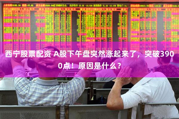 西宁股票配资 A股下午盘突然涨起来了，突破3900点！原因是什么？