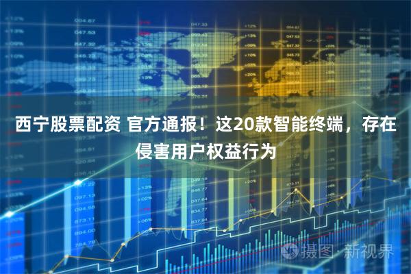 西宁股票配资 官方通报！这20款智能终端，存在侵害用户权益行为