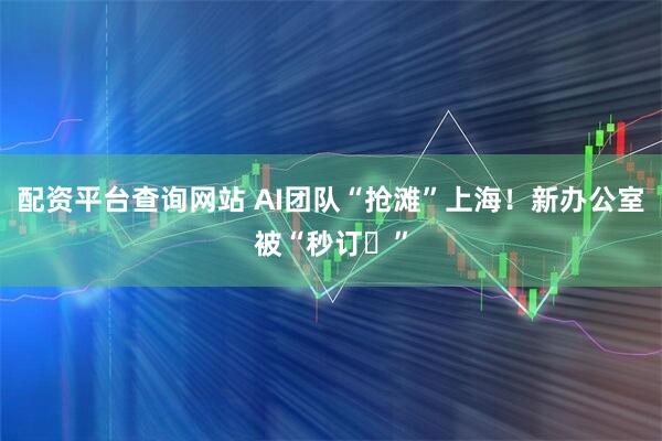配资平台查询网站 AI团队“抢滩”上海！新办公室被“秒订‌”