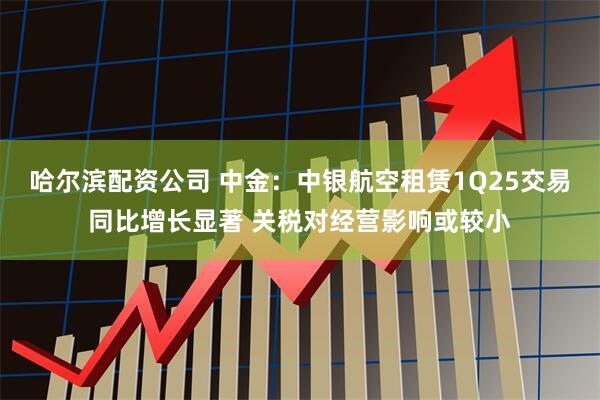 哈尔滨配资公司 中金：中银航空租赁1Q25交易同比增长显著 关税对经营影响或较小