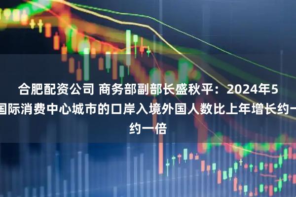 合肥配资公司 商务部副部长盛秋平：2024年5个国际消费中心城市的口岸入境外国人数比上年增长约一倍