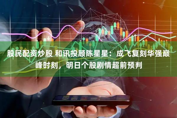 股民配资炒股 和讯投顾陈星星：成飞复刻华强巅峰时刻，明日个股剧情超前预判