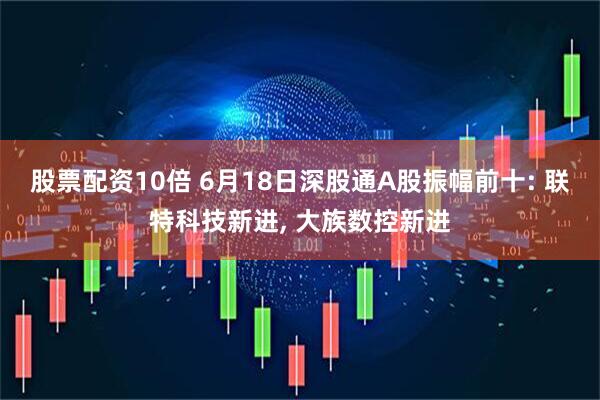 股票配资10倍 6月18日深股通A股振幅前十: 联特科技新进, 大族数控新进