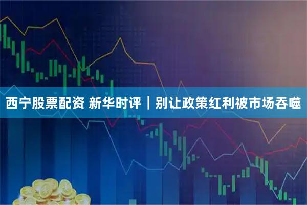 西宁股票配资 新华时评｜别让政策红利被市场吞噬